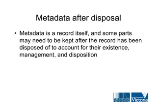 Metadata after disposal
• Metadata is a record itself, and some parts
  may need to be kept after the record has been
  disposed of to account for their existence,
  management, and disposition
 