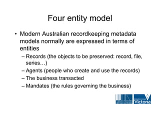 Four entity model
• Modern Australian recordkeeping metadata
  models normally are expressed in terms of
  entities
  – Records (the objects to be preserved: record, file,
    series…)
  – Agents (people who create and use the records)
  – The business transacted
  – Mandates (the rules governing the business)
 