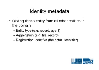 Identity metadata
• Distinguishes entity from all other entities in
  the domain
  – Entity type (e.g. record, agent)
  – Aggregation (e.g. file, record)
  – Registration Identifier (the actual identifier)
 