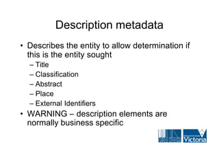 Description metadata
• Describes the entity to allow determination if
  this is the entity sought
  – Title
  – Classification
  – Abstract
  – Place
  – External Identifiers
• WARNING – description elements are
  normally business specific
 