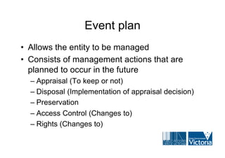 Event plan
• Allows the entity to be managed
• Consists of management actions that are
  planned to occur in the future
  – Appraisal (To keep or not)
  – Disposal (Implementation of appraisal decision)
  – Preservation
  – Access Control (Changes to)
  – Rights (Changes to)
 