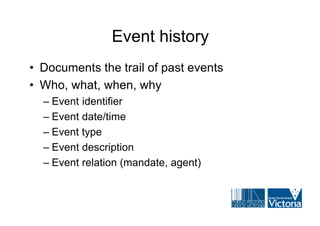 Event history
• Documents the trail of past events
• Who, what, when, why
  – Event identifier
  – Event date/time
  – Event type
  – Event description
  – Event relation (mandate, agent)
 