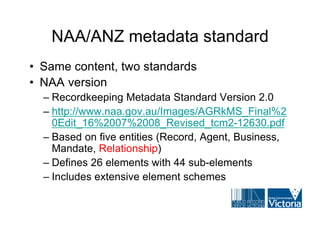 NAA/ANZ metadata standard
• Same content, two standards
• NAA version
  – Recordkeeping Metadata Standard Version 2.0
  – http://www.naa.gov.au/Images/AGRkMS_Final%2
    0Edit_16%2007%2008_Revised_tcm2-12630.pdf
  – Based on five entities (Record, Agent, Business,
    Mandate, Relationship)
  – Defines 26 elements with 44 sub-elements
  – Includes extensive element schemes
 