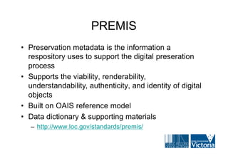 PREMIS
• Preservation metadata is the information a
  respository uses to support the digital preseration
  process
• Supports the viability, renderability,
  understandability, authenticity, and identity of digital
  objects
• Built on OAIS reference model
• Data dictionary & supporting materials
   – http://www.loc.gov/standards/premis/
 