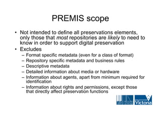PREMIS scope
• Not intended to define all preservations elements,
  only those that most repositories are likely to need to
  know in order to support digital preservation
• Excludes
   – Format specific metadata (even for a class of format)
   – Repository specific metadata and business rules
   – Descriptive metadata
   – Detailed information about media or hardware
   – Information about agents, apart from minimum required for
     identification
   – Information about rights and permissions, except those
     that directly affect preservation functions
 
