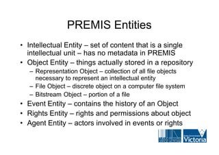 PREMIS Entities
• Intellectual Entity – set of content that is a single
  intellectual unit – has no metadata in PREMIS
• Object Entity – things actually stored in a repository
   – Representation Object – collection of all file objects
     necessary to represent an intellectual entity
   – File Object – discrete object on a computer file system
   – Bitstream Object – portion of a file
• Event Entity – contains the history of an Object
• Rights Entity – rights and permissions about object
• Agent Entity – actors involved in events or rights
 