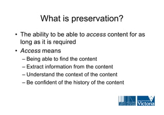 What is preservation?
• The ability to be able to access content for as
  long as it is required
• Access means
  – Being able to find the content
  – Extract information from the content
  – Understand the context of the content
  – Be confident of the history of the content
 