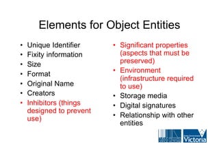 Elements for Object Entities
•   Unique Identifier     • Significant properties
•   Fixity information      (aspects that must be
•   Size                    preserved)
                          • Environment
•   Format
                            (infrastructure required
•   Original Name           to use)
•   Creators              • Storage media
•   Inhibitors (things    • Digital signatures
    designed to prevent
    use)                  • Relationship with other
                            entities
 
