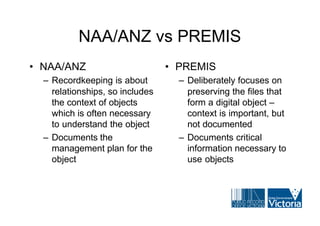 NAA/ANZ vs PREMIS
• NAA/ANZ                        • PREMIS
  – Recordkeeping is about         – Deliberately focuses on
    relationships, so includes       preserving the files that
    the context of objects           form a digital object –
    which is often necessary         context is important, but
    to understand the object         not documented
  – Documents the                  – Documents critical
    management plan for the          information necessary to
    object                           use objects
 