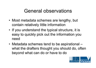 General observations
• Most metadata schemes are lengthy, but
  contain relatively little information
• If you understand the typical structure, it is
  easy to quickly pick out the information you
  need
• Metadata schemes tend to be aspirational –
  what the drafters thought you should do, often
  beyond what can do or have to do
 