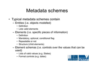 Metadata schemes
• Typical metadata schemes contain
  – Entities (i.e. objects modelled)
     • Definition
     • Lists valid elements
  – Elements (i.e. specific pieces of information)
     •   Definition
     •   Mandatory, optional, conditional flag
     •   Repeatable or not
     •   Structure (child elements)
  – Element schemas (i.e. controls over the values that can be
    used)
     • Lists of valid values (e.g. States)
     • Format controls (e.g. dates)
 