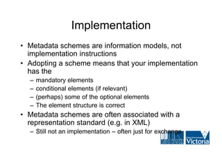 Implementation
• Metadata schemes are information models, not
  implementation instructions
• Adopting a scheme means that your implementation
  has the
  –   mandatory elements
  –   conditional elements (if relevant)
  –   (perhaps) some of the optional elements
  –   The element structure is correct
• Metadata schemes are often associated with a
  representation standard (e.g. in XML)
  – Still not an implementation – often just for exchange
 