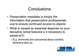 Conclusions
• Preservation metadata is simply the
  information that preservation professionals
  use to ensure continued access to objects
• What is viewed as essential depends on your
  discipline (what features is it necessary to
  preserve?)
  – E.g. archivists are concerned about context,
    librarians less so
 