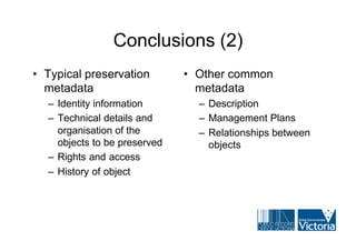 Conclusions (2)
• Typical preservation        • Other common
  metadata                      metadata
  – Identity information        – Description
  – Technical details and       – Management Plans
    organisation of the         – Relationships between
    objects to be preserved       objects
  – Rights and access
  – History of object
 