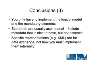 Conclusions (3)
• You only have to implement the logical model
  and the mandatory elements
• Standards are usually aspirational – include
  metadata that is nice to have, but not essential
• Specific representations (e.g. XML) are for
  data exchange, not how you must implement
  them internally
 