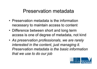 Preservation metadata
• Preservation metadata is the information
  necessary to maintain access to content
• Difference between short and long term
  access is one of degree of metadata, not kind
• As preservation professionals, we are rarely
  interested in the content, just managing it.
  Preservation metadata is the basic information
  that we use to do our job
 