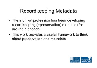 Recordkeeping Metadata
• The archival profession has been developing
  recordkeeping (=preservation) metadata for
  around a decade
• This work provides a useful framework to think
  about preservation and metadata
 