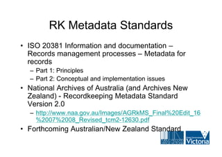 RK Metadata Standards
• ISO 20381 Information and documentation –
  Records management processes – Metadata for
  records
  – Part 1: Principles
  – Part 2: Conceptual and implementation issues
• National Archives of Australia (and Archives New
  Zealand) - Recordkeeping Metadata Standard
  Version 2.0
  – http://www.naa.gov.au/Images/AGRkMS_Final%20Edit_16
    %2007%2008_Revised_tcm2-12630.pdf
• Forthcoming Australian/New Zealand Standard
 