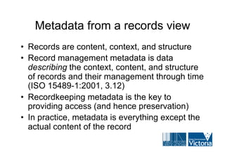Metadata from a records view
• Records are content, context, and structure
• Record management metadata is data
  describing the context, content, and structure
  of records and their management through time
  (ISO 15489-1:2001, 3.12)
• Recordkeeping metadata is the key to
  providing access (and hence preservation)
• In practice, metadata is everything except the
  actual content of the record
 
