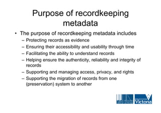 Purpose of recordkeeping
              metadata
• The purpose of recordkeeping metadata includes
  – Protecting records as evidence
  – Ensuring their accessibility and usability through time
  – Facilitating the ability to understand records
  – Helping ensure the authenticity, reliability and integrity of
    records
  – Supporting and managing access, privacy, and rights
  – Supporting the migration of records from one
    (preservation) system to another
 