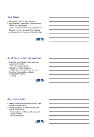 Core Issues
• If you cannot find it, it does not exist
• If you can find it, and cannot understand the
  context, it is meaningless
  – Users are interested in the story, not a document
• If you cannot show its authenticity, integrity,
  and context, it may have low evidential weight




It’s all basic records management
• Create the record as part of the business
  process (authenticity)
  – This includes putting it aside
• Putting the record in its context
  – Tell the story – who, what, where and when
• Show that the record has not been
  subsequently modified
  – Audit log




Key requirements
• Making sure that records are created in their
  context (business issue)
• Having someplace to put the records and
  capture their context
  – Electronic Document & Records Management
    System (EDRMS)
  – Classification system
 