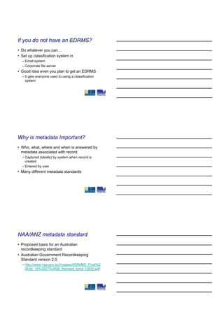 If you do not have an EDRMS?
• Do whatever you can…
• Set up classification system in
  – Email system
  – Corporate file server
• Good idea even you plan to get an EDRMS
  – It gets everyone used to using a classification
    system




Why is metadata Important?
• Who, what, where and when is answered by
  metadata associated with record
  – Captured (ideally) by system when record is
    created
  – Entered by user
• Many different metadata standards




NAA/ANZ metadata standard
• Proposed basis for an Australian
  recordkeeping standard
• Australian Government Recordkeeping
  Standard version 2.0
  – http://www.naa.gov.au/Images/AGRkMS_Final%2
    0Edit_16%2007%2008_Revised_tcm2-12630.pdf
 