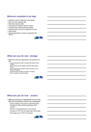Minimum metadata to be kept
•   Identifier (unique id referring to this object)
•   Name (human readable tag)
•   Start date (creation date)
•   Contextual link (relation with file, series)
•   Change history (demonstrating integrity)
•   Disposal (when and how to dispose of record)
•   Extent (size)
•   Agent (organisation or person associated with
    record)




What can you do now - storage
• Make sure that your organisation can preserve the
  bits
    – Survey holdings of media to discover the extent of your
      problem
    – Move records off unmanaged, obsolete, deteriorating
      media
    – Ensure back-up and disaster recovery systems are in
      place and working
    – Sample records to detect corruption and decay
    – Plan to migrate to new technology




What can you do now – access
• Make sure that your organisation can turn the
  files into something a human can understand
    – Survey holdings of records to understand what
      formats you have and the importance of the
      records
    – Perform a risk assessment on the formats
    – Choose an LTPF and normalise high risk formats
    – Encourage use of LTPF for business
 