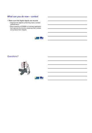 What can you do now – context
• Make sure that digital objects are records
  – Organise the objects so that they have a context
    (classification)
  – Move towards an EDRMS or business application
    that captures the records, preserves their context,
    and protects their integrity




Questions?
 
