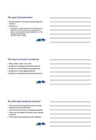 The goal of preservation
• Ensure access to records as long as they are
  required
• A record is…
    – information created, received, and maintained as
      evidence and information by an organization or
      person, in persuance of legal obligations or in the
      transaction of business
      (AS ISO 15489.1-2002)




The key to records is evidence
•   What, where, when, how, who
•   Evidence to colleagues (business activity)
•   Evidence of accountability (investigations)
•   Evidence to courts (legal evidence)
•   Evidence to researchers (historical evidence)




So what does evidence require?
• That record was produced as part of normal
  business process (authentic)
• That record can be found & read (accessible)
• That it can be related to the rest of the records
  (context)
• That it hasn’t been tampered with (integrity)
 