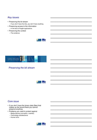 Key issues
• Preserving the bit stream
  – If you don’t have the bits, you don’t have anything
• Preserving access to the information
  – In the face of fragile applications
• Preserving the context
  – The evidence




 Preserving the bit stream




Core issue
• If you don’t have the binary data (files) that
  makes up the record there you cannot
  preserve anything
• Problems you need to protect against
  – Media failures (corruption, crashes)
  – Technology obsolescence
  – Human error
 