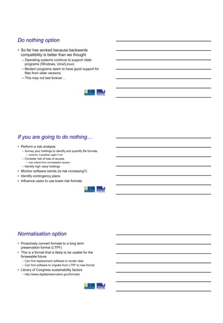 Do nothing option
• So far has worked because backwards
  compatibility is better than we thought
   – Operating systems continue to support older
     programs (Windows, Unix/Linux)
   – Modern programs seem to have good support for
     files from older versions
   – This may not last forever…




If you are going to do nothing…
• Perform a risk analysis
   – Survey your holdings to identify and quantify file formats
      • versions, if possible, ages if not
   – Consider risk of loss of access
      • Use criteria from normalisation section
   – Identify high value holdings
• Monitor software trends (is risk increasing?)
• Identify contingency plans
• Influence users to use lower risk formats




Normalisation option
• Proactively convert formats to a long term
  preservation format (LTPF)
• This is a format that is likely to be usable for the
  forseeable future
   – Can find replacement software to render data
   – Can find software to migrate from LTPF to new format
• Library of Congress sustainability factors
   – http://www.digitalpreservation.gov/formats/
 