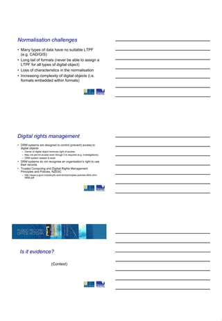 Normalisation challenges
• Many types of data have no suitable LTPF
  (e.g. CAD/GIS)
• Long tail of formats (never be able to assign a
  LTPF for all types of digital object)
• Loss of characteristics in the normalisation
• Increasing complexity of digital objects (i.e.
  formats embedded within formats)




Digital rights management
• DRM systems are designed to control (prevent) access to
  digital objects
   – Owner of digital object removes right of access
   – May not permit access even though it is required (e.g. investigations)
   – DRM system ceases to exist
• DRM systems do not recognise an organisation’s right to use
  their records
• Trusted Computing and Digitial Rights Management
  Principles and Policies, NZESC
   – http://www.e.govt.nz/policy/tc-and-drm/principles-policies-06/tc-drm-
     0906.pdf




 Is it evidence?

                              (Context)
 