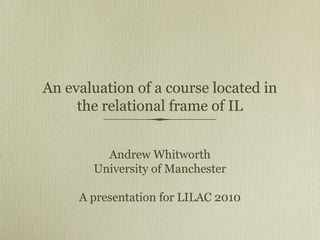 An evaluation of a course located in
the relational frame of IL
Andrew Whitworth
University of Manchester
A presentation for LILAC 2010
 