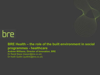BRE Health – the role of the built environment in social
programmes - healthcare
Andrew Williams, Director of Innovation, BRE
Dr Ranjit Bassi (bassir@bre.co.uk)
Dr Keith Quillin (quillink@bre.co.uk)
 