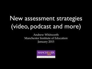 New assessment strategies
(video, podcast and more)
Andrew Whitworth
Manchester Institute of Education
January 2015
 