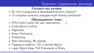 Краткое содержание доклада
Сегодня мы узнаем:
• Из чего складывается производительность памяти?
• 10 способов написать некорректный memory benchmark
Обсуждаемые темы:
• CPU Cache (cache line size, associativity, . . . )
• Cache Bank Conﬂicts
• Alignment
• Struct Promotion
• Prefetching
• Store forwarding; 4K aliasing
• Трудности работы с GC и pinned objects
• Large Object Heap; Full Framework vs Mono
8/79 1. О чём будем разговаривать?
 