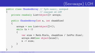 (Бенчмарк) LOH
public class ChunkedArray // Чудо-класс, который
{ // спасает от LOH
private readonly List<object[]> arrays;
public ChunkedArray(int n, int chunkSize)
{
arrays = new List<object[]>();
while (n > 0)
{
var size = Math.Min(n, chunkSize / IntPtr.Size);
arrays.Add(new object[size]);
n -= size;
}
}
}
69/79 12. Поговорим про LOH
 