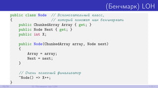 (Бенчмарк) LOH
public class Node // Вспомогательный класс,
{ // который поможет нам бенчмаркать
public ChunkedArray Array { get; }
public Node Next { get; }
public int X;
public Node(ChunkedArray array, Node next)
{
Array = array;
Next = next;
}
// Очень полезный финализатор
~Node() => X++;
}
70/79 12. Поговорим про LOH
 