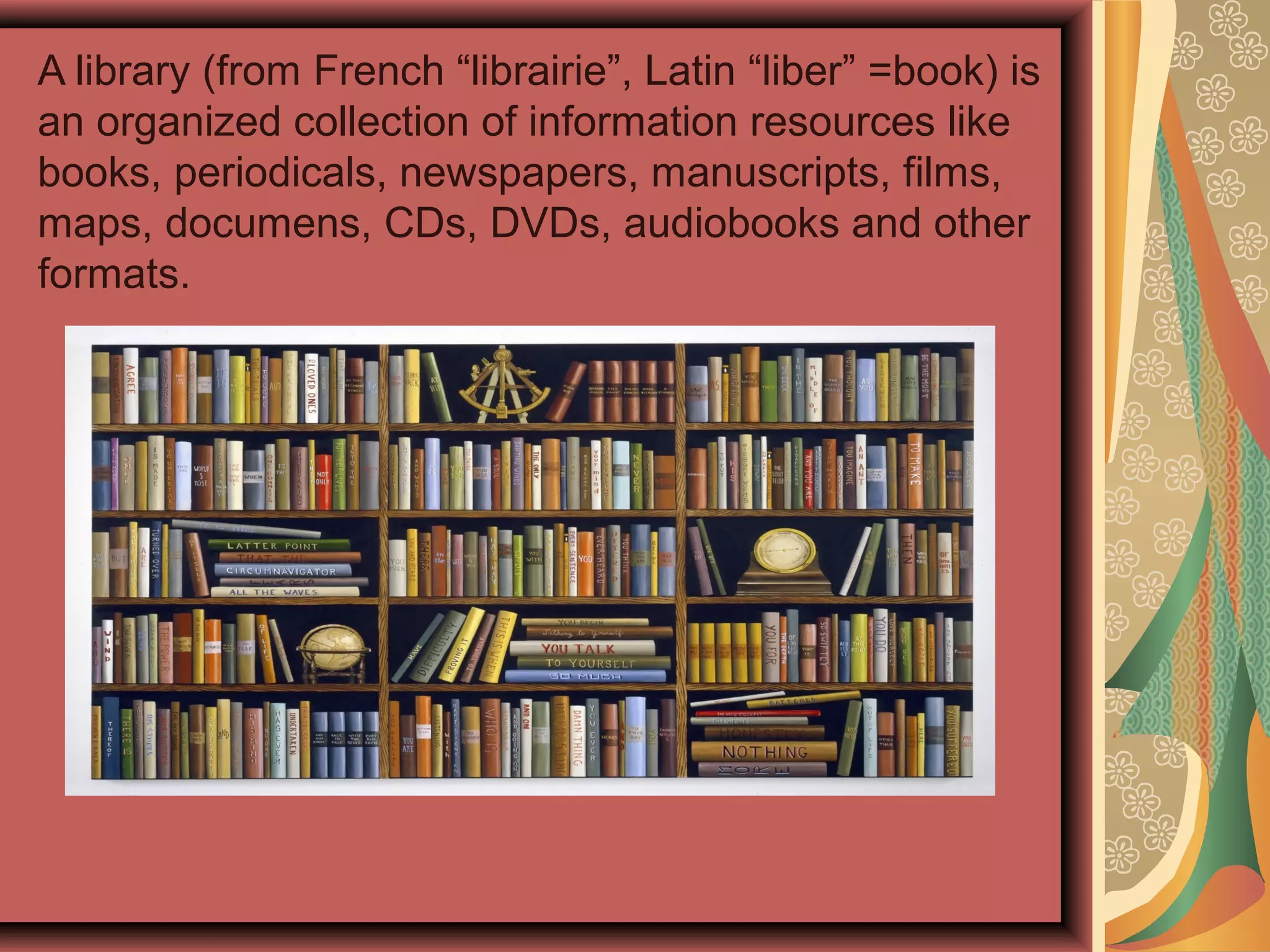 A library (from French “librairie”, Latin “liber” =book) is
an organized collection of information resources like
books, periodicals, newspapers, manuscripts, films,
maps, documens, CDs, DVDs, audiobooks and other
formats.