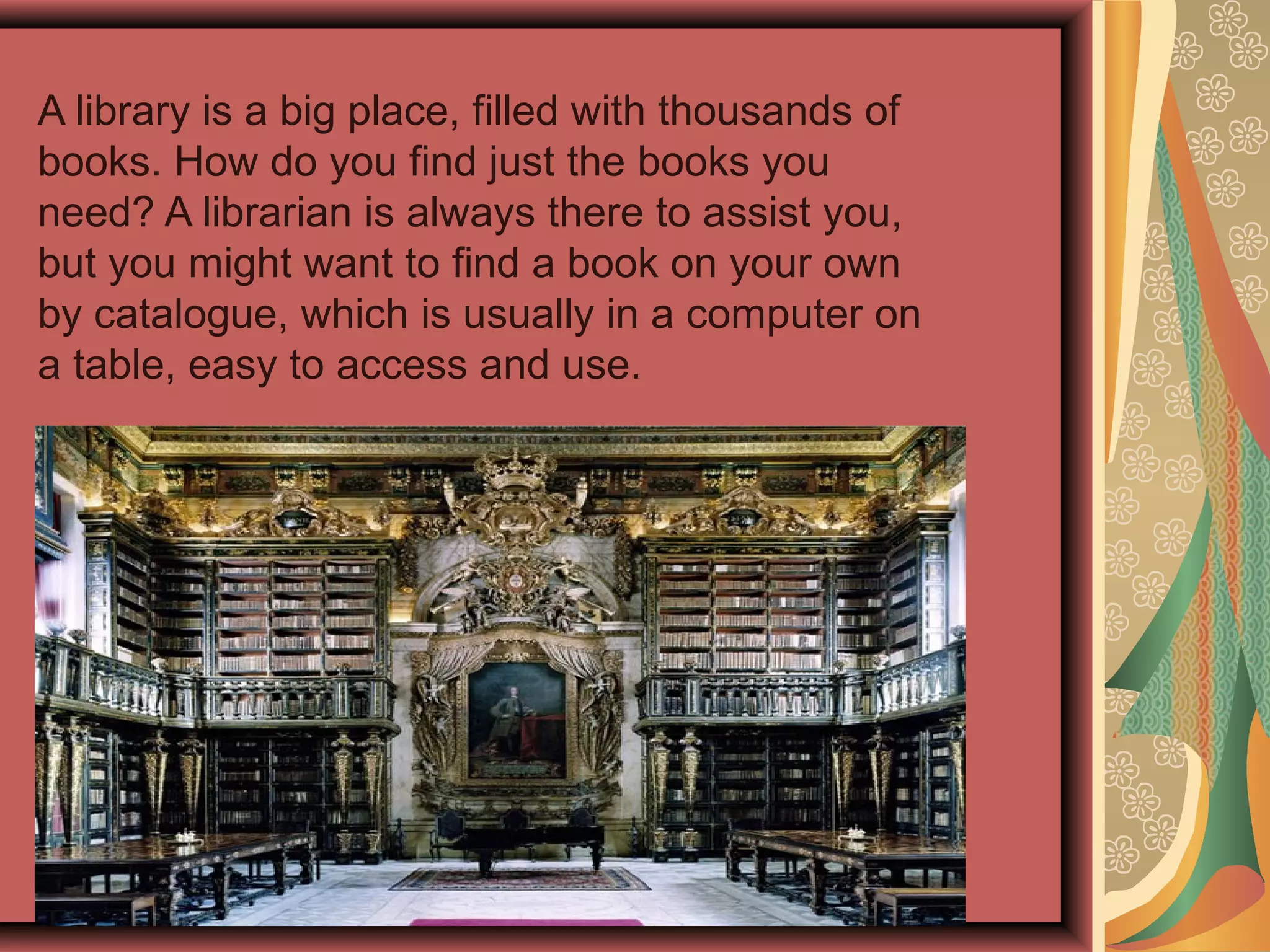 A library is a big place, filled with thousands of
books. How do you find just the books you
need? A librarian is always there to assist you,
but you might want to find a book on your own
by catalogue, which is usually in a computer on
a table, easy to access and use.