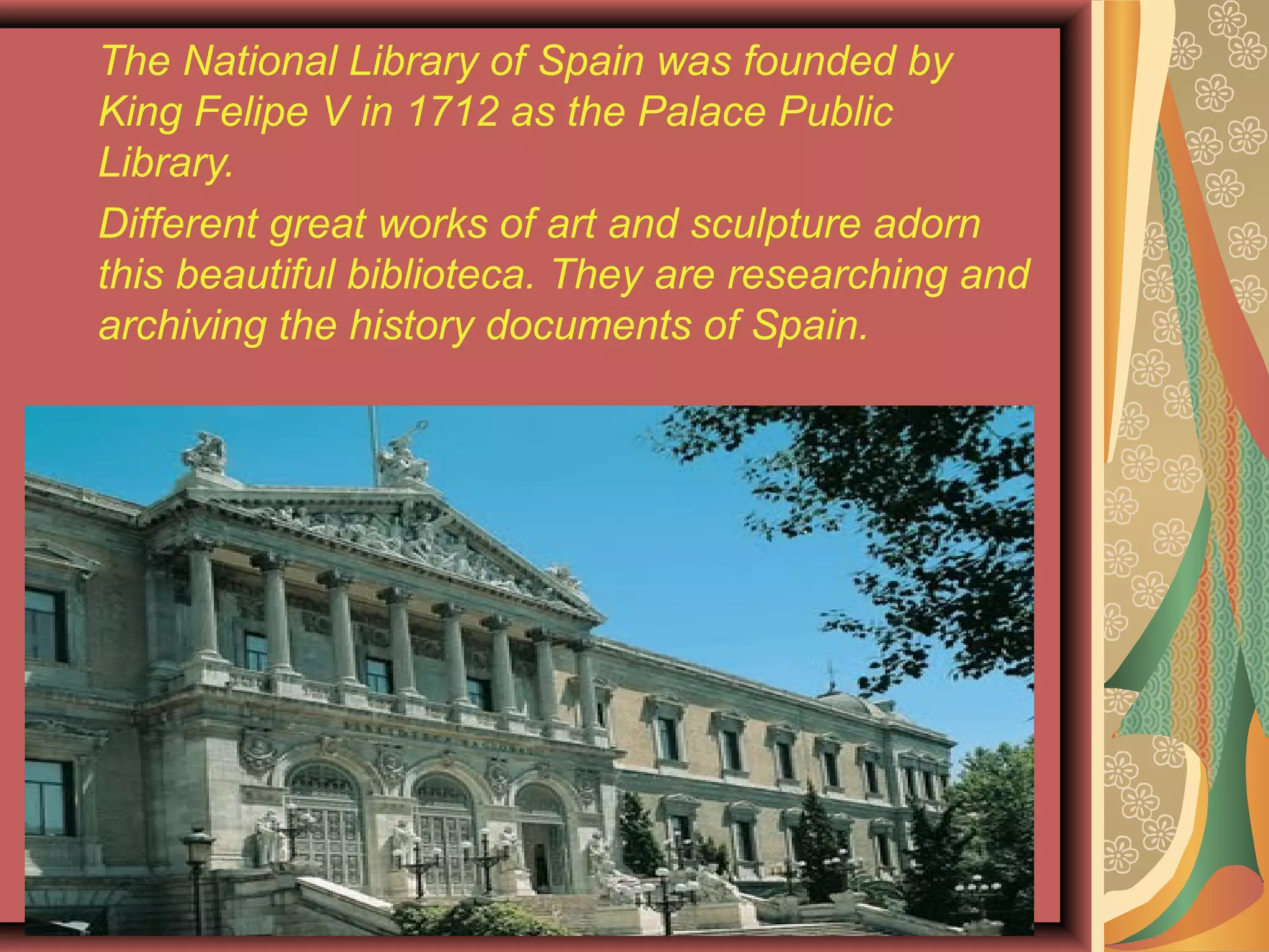 The National Library of Spain was founded by
King Felipe V in 1712 as the Palace Public
Library.
Different great works of art and sculpture adorn
this beautiful biblioteca. They are researching and
archiving the history documents of Spain.