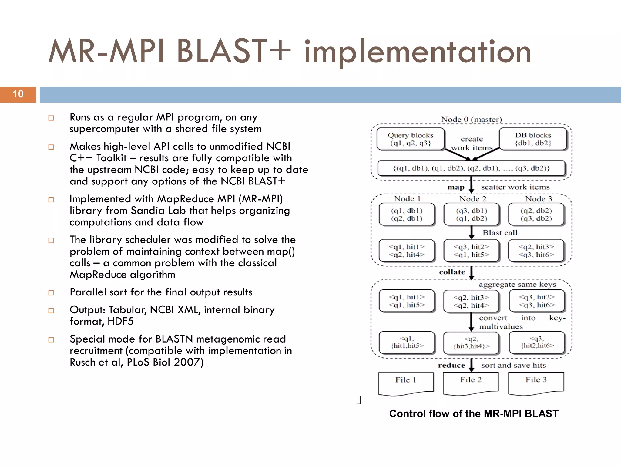 MR-MPI BLAST+ implementation
10

        Runs as a regular MPI program, on any
         supercomputer with a shared file system
        Makes high-level API calls to unmodified NCBI
         C++ Toolkit – results are fully compatible with
         the upstream NCBI code; easy to keep up to date
         and support any options of the NCBI BLAST+
        Implemented with MapReduce MPI (MR-MPI)
         library from Sandia Lab that helps organizing
         computations and data flow
        The library scheduler was modified to solve the
         problem of maintaining context between map()
         calls – a common problem with the classical
         MapReduce algorithm
        Parallel sort for the final output results
        Output: Tabular, NCBI XML, internal binary
         format, HDF5
        Special mode for BLASTN metagenomic read
         recruitment (compatible with implementation in
         Rusch et al, PLoS Biol 2007)



                                                           Control flow of the MR-MPI BLAST
 