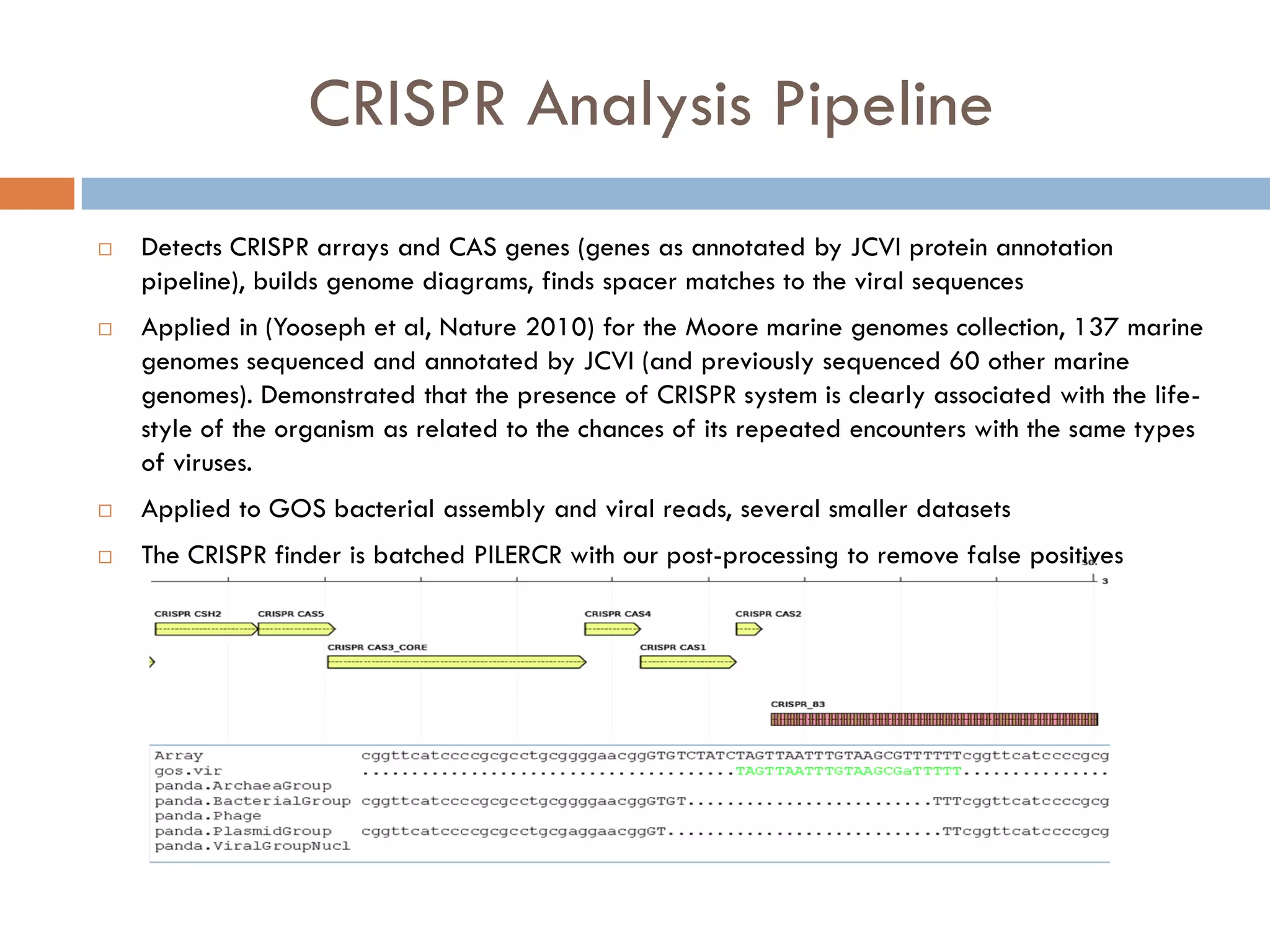 CRISPR Analysis Pipeline
   Detects CRISPR arrays and CAS genes (genes as annotated by JCVI protein annotation
    pipeline), builds genome diagrams, finds spacer matches to the viral sequences
   Applied in (Yooseph et al, Nature 2010) for the Moore marine genomes collection, 137 marine
    genomes sequenced and annotated by JCVI (and previously sequenced 60 other marine
    genomes). Demonstrated that the presence of CRISPR system is clearly associated with the life-
    style of the organism as related to the chances of its repeated encounters with the same types
    of viruses.
   Applied to GOS bacterial assembly and viral reads, several smaller datasets
   The CRISPR finder is batched PILERCR with our post-processing to remove false positives
 