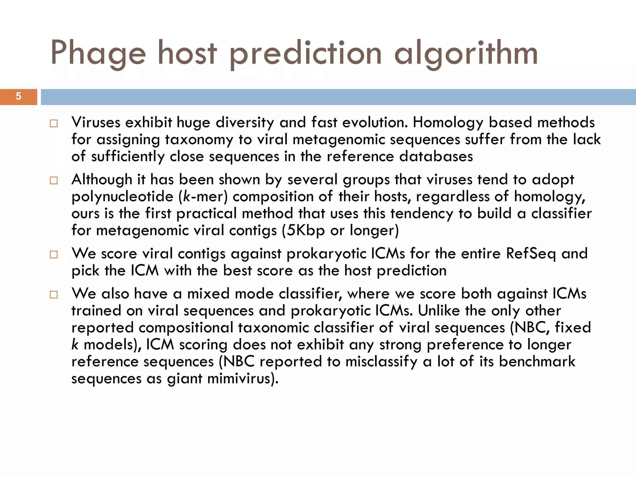 Phage host prediction algorithm
5

       Viruses exhibit huge diversity and fast evolution. Homology based methods
        for assigning taxonomy to viral metagenomic sequences suffer from the lack
        of sufficiently close sequences in the reference databases
       Although it has been shown by several groups that viruses tend to adopt
        polynucleotide (k-mer) composition of their hosts, regardless of homology,
        ours is the first practical method that uses this tendency to build a classifier
        for metagenomic viral contigs (5Kbp or longer)
       We score viral contigs against prokaryotic ICMs for the entire RefSeq and
        pick the ICM with the best score as the host prediction
       We also have a mixed mode classifier, where we score both against ICMs
        trained on viral sequences and prokaryotic ICMs. Unlike the only other
        reported compositional taxonomic classifier of viral sequences (NBC, fixed
        k models), ICM scoring does not exhibit any strong preference to longer
        reference sequences (NBC reported to misclassify a lot of its benchmark
        sequences as giant mimivirus).
 