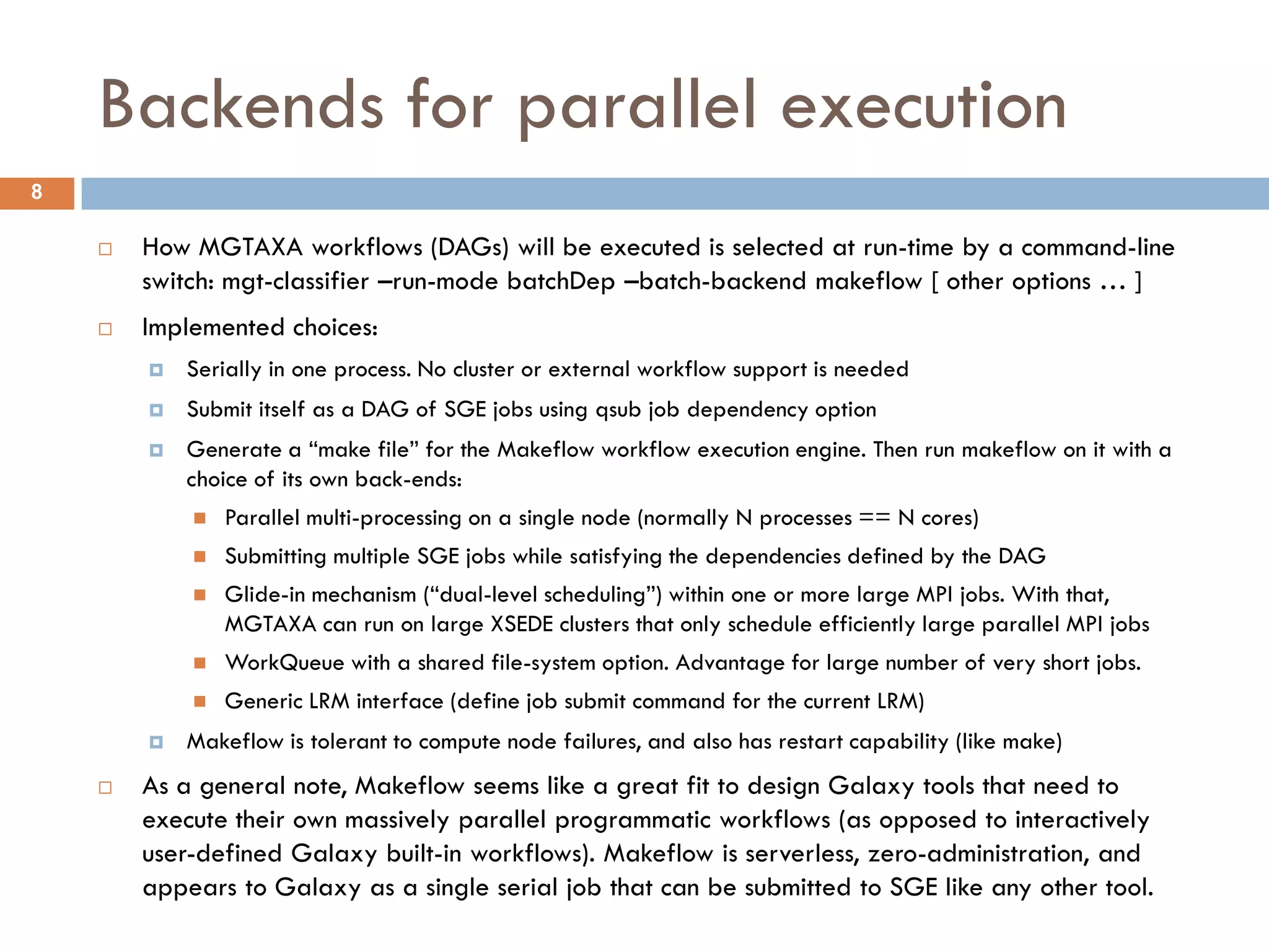 Backends for parallel execution
8

       How MGTAXA workflows (DAGs) will be executed is selected at run-time by a command-line
        switch: mgt-classifier –run-mode batchDep –batch-backend makeflow [ other options … ]
       Implemented choices:
           Serially in one process. No cluster or external workflow support is needed
           Submit itself as a DAG of SGE jobs using qsub job dependency option
           Generate a “make file” for the Makeflow workflow execution engine. Then run makeflow on it with a
            choice of its own back-ends:
               Parallel multi-processing on a single node (normally N processes == N cores)
               Submitting multiple SGE jobs while satisfying the dependencies defined by the DAG
               Glide-in mechanism (“dual-level scheduling”) within one or more large MPI jobs. With that,
                MGTAXA can run on large XSEDE clusters that only schedule efficiently large parallel MPI jobs
               WorkQueue with a shared file-system option. Advantage for large number of very short jobs.
               Generic LRM interface (define job submit command for the current LRM)
           Makeflow is tolerant to compute node failures, and also has restart capability (like make)
       As a general note, Makeflow seems like a great fit to design Galaxy tools that need to
        execute their own massively parallel programmatic workflows (as opposed to interactively
        user-defined Galaxy built-in workflows). Makeflow is serverless, zero-administration, and
        appears to Galaxy as a single serial job that can be submitted to SGE like any other tool.
 