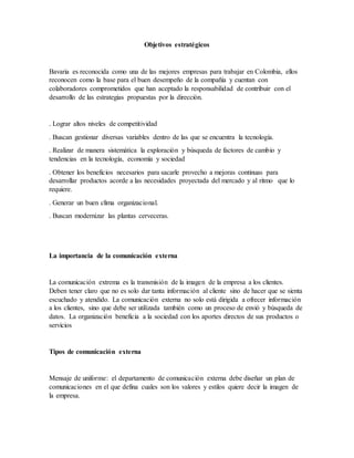 Objetivos estratégicos
Bavaria es reconocida como una de las mejores empresas para trabajar en Colombia, ellos
reconocen como la base para el buen desempeño de la compañía y cuentan con
colaboradores comprometidos que han aceptado la responsabilidad de contribuir con el
desarrollo de las estrategias propuestas por la dirección.
. Lograr altos niveles de competitividad
. Buscan gestionar diversas variables dentro de las que se encuentra la tecnología.
. Realizar de manera sistemática la exploración y búsqueda de factores de cambio y
tendencias en la tecnología, economía y sociedad
. Obtener los beneficios necesarios para sacarle provecho a mejoras continuas para
desarrollar productos acorde a las necesidades proyectada del mercado y al ritmo que lo
requiere.
. Generar un buen clima organizacional.
. Buscan modernizar las plantas cerveceras.
La importancia de la comunicación externa
La comunicación extrema es la transmisión de la imagen de la empresa a los clientes.
Deben tener claro que no es solo dar tanta información al cliente sino de hacer que se sienta
escuchado y atendido. La comunicación externa no solo está dirigida a ofrecer información
a los clientes, sino que debe ser utilizada también como un proceso de envió y búsqueda de
datos. La organización beneficia a la sociedad con los aportes directos de sus productos o
servicios
Tipos de comunicación externa
Mensaje de uniforme: el departamento de comunicación externa debe diseñar un plan de
comunicaciones en el que defina cuales son los valores y estilos quiere decir la imagen de
la empresa.
 