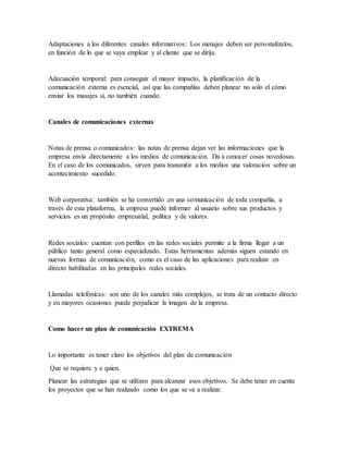 Adaptaciones a los diferentes canales informativos: Los menajes deben ser personalízalos,
en función de lo que se vaya emplear y al cliente que se dirija.
Adecuación temporal: para conseguir el mayor impacto, la planificación de la
comunicación externa es esencial, así que las compañías deben planear no solo el cómo
enviar los masajes sí, no también cuando.
Canales de comunicaciones externas
Notas de prensa o comunicados: las notas de prensa dejan ver las informaciones que la
empresa envía directamente a los medios de comunicación. Da a conocer cosas novedosas.
En el caso de los comunicados, sirven para transmitir a los medios una valoración sobre un
acontecimiento sucedido.
Web corporativa: también se ha convertido en una comunicación de toda compañía, a
través de esta plataforma, la empresa puede informar al usuario sobre sus productos y
servicios es un propósito empresarial, política y de valores.
Redes sociales: cuentan con perfiles en las redes sociales permite a la firma llegar a un
público tanto general como especializado. Estas herramientas además siguen estando en
nuevas formas de comunicación, como es el caso de las aplicaciones para realizar en
directo habilitadas en las principales redes sociales.
Llamadas telefónicas: son uno de los canales más complejos, se trata de un contacto directo
y en mayores ocasiones puede perjudicar la imagen de la empresa.
Como hacer un plan de comunicación EXTREMA
Lo importante es tener claro los objetivos del plan de comunicación
Que se requiere y a quien.
Planear las estrategias que se utilizan para alcanzar esos objetivos. Se debe tener en cuenta
los proyectos que se han realizado como los que se va a realizar.
 