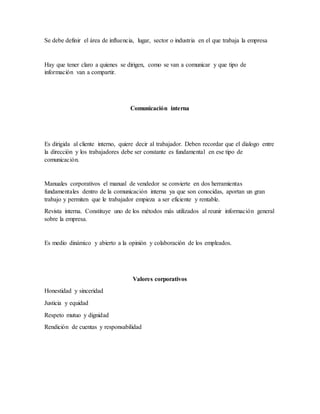 Se debe definir el área de influencia, lugar, sector o industria en el que trabaja la empresa
Hay que tener claro a quienes se dirigen, como se van a comunicar y que tipo de
información van a compartir.
Comunicación interna
Es dirigida al cliente interno, quiere decir al trabajador. Deben recordar que el dialogo entre
la dirección y los trabajadores debe ser constante es fundamental en ese tipo de
comunicación.
Manuales corporativos el manual de vendedor se convierte en dos herramientas
fundamentales dentro de la comunicación interna ya que son conocidas, aportan un gran
trabajo y permiten que le trabajador empieza a ser eficiente y rentable.
Revista interna. Constituye uno de los métodos más utilizados al reunir información general
sobre la empresa.
Es medio dinámico y abierto a la opinión y colaboración de los empleados.
Valores corporativos
Honestidad y sinceridad
Justicia y equidad
Respeto mutuo y dignidad
Rendición de cuentas y responsabilidad
 