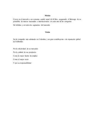 Misión
Crecer en el mercado a un consumo capital anual de 60 litro, asegurando el liderazgo de su
portafolio de marcas nacionales e internacionales en cada una de las categorías
De bebidas y en todos los segmentos del mercado
Visión
Ser la compañía más admirada en Colombia y un gran contribuyente a la reputación global
de SABmiller.
Por la efectividad de su mercadeo
Por la calidad de sus productos
Como la mejor fuente de empleo
Como el mejor socio
Y por su responsabilidad
 