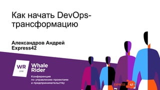 Как начать DevOps-
трансформацию
Александров Андрей
Express42
 